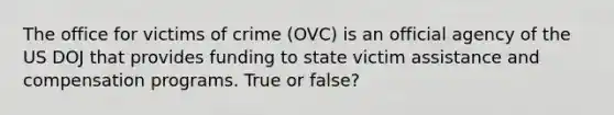 The office for victims of crime (OVC) is an official agency of the US DOJ that provides funding to state victim assistance and compensation programs. True or false?