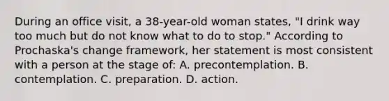 During an office visit, a 38-year-old woman states, "I drink way too much but do not know what to do to stop." According to Prochaska's change framework, her statement is most consistent with a person at the stage of: A. precontemplation. B. contemplation. C. preparation. D. action.