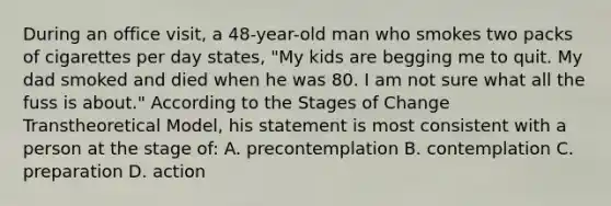 During an office visit, a 48-year-old man who smokes two packs of cigarettes per day states, "My kids are begging me to quit. My dad smoked and died when he was 80. I am not sure what all the fuss is about." According to the Stages of Change Transtheoretical Model, his statement is most consistent with a person at the stage of: A. precontemplation B. contemplation C. preparation D. action