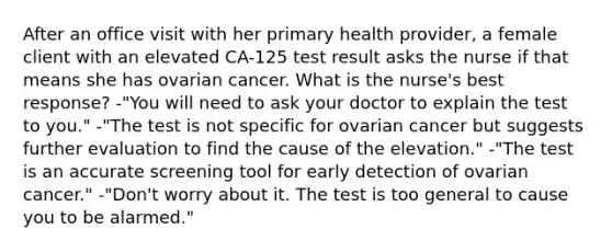 After an office visit with her primary health provider, a female client with an elevated CA-125 test result asks the nurse if that means she has ovarian cancer. What is the nurse's best response? -"You will need to ask your doctor to explain the test to you." -"The test is not specific for ovarian cancer but suggests further evaluation to find the cause of the elevation." -"The test is an accurate screening tool for early detection of ovarian cancer." -"Don't worry about it. The test is too general to cause you to be alarmed."