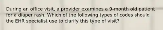 During an office visit, a provider examines a 9-month old patient for a diaper rash. Which of the following types of codes should the EHR specialist use to clarify this type of visit?