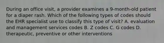 During an office visit, a provider examines a 9-month-old patient for a diaper rash. Which of the following types of codes should the EHR specialist use to classify this type of visit? A. evaluation and management services codes B. Z codes C. G codes D. therapeutic, preventive or other interventions