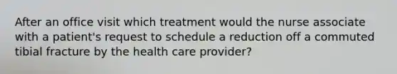 After an office visit which treatment would the nurse associate with a patient's request to schedule a reduction off a commuted tibial fracture by the health care provider?