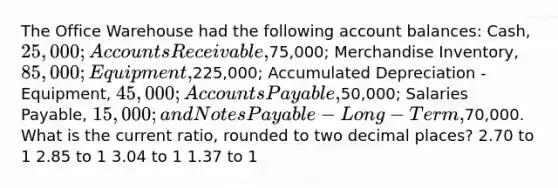 The Office Warehouse had the following account balances: Cash, 25,000; Accounts Receivable,75,000; Merchandise Inventory, 85,000; Equipment,225,000; Accumulated Depreciation - Equipment, 45,000; <a href='https://www.questionai.com/knowledge/kWc3IVgYEK-accounts-payable' class='anchor-knowledge'>accounts payable</a>,50,000; Salaries Payable, 15,000; and <a href='https://www.questionai.com/knowledge/kFEYigYd5S-notes-payable' class='anchor-knowledge'>notes payable</a> - Long-Term,70,000. What is the current ratio, rounded to two decimal places? 2.70 to 1 2.85 to 1 3.04 to 1 1.37 to 1