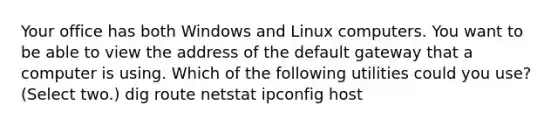 Your office has both Windows and Linux computers. You want to be able to view the address of the default gateway that a computer is using. Which of the following utilities could you use? (Select two.) dig route netstat ipconfig host