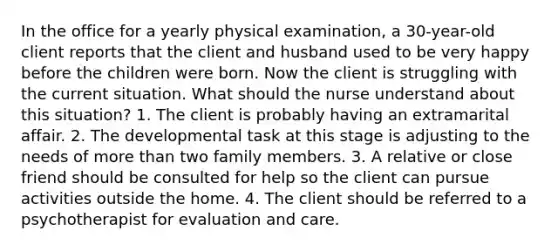 In the office for a yearly physical examination, a 30-year-old client reports that the client and husband used to be very happy before the children were born. Now the client is struggling with the current situation. What should the nurse understand about this situation? 1. The client is probably having an extramarital affair. 2. The developmental task at this stage is adjusting to the needs of more than two family members. 3. A relative or close friend should be consulted for help so the client can pursue activities outside the home. 4. The client should be referred to a psychotherapist for evaluation and care.