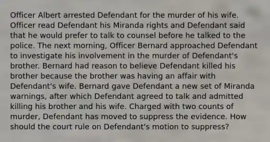 Officer Albert arrested Defendant for the murder of his wife. Officer read Defendant his Miranda rights and Defendant said that he would prefer to talk to counsel before he talked to the police. The next morning, Officer Bernard approached Defendant to investigate his involvement in the murder of Defendant's brother. Bernard had reason to believe Defendant killed his brother because the brother was having an affair with Defendant's wife. Bernard gave Defendant a new set of Miranda warnings, after which Defendant agreed to talk and admitted killing his brother and his wife. Charged with two counts of murder, Defendant has moved to suppress the evidence. How should the court rule on Defendant's motion to suppress?