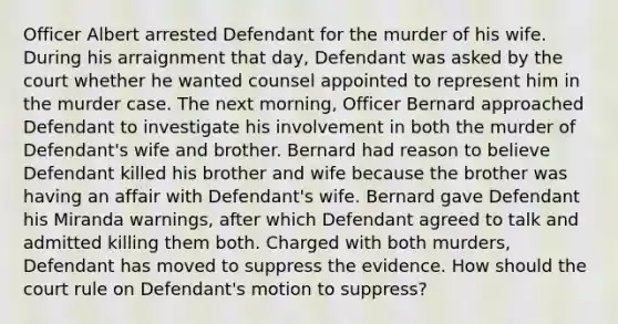 Officer Albert arrested Defendant for the murder of his wife. During his arraignment that day, Defendant was asked by the court whether he wanted counsel appointed to represent him in the murder case. The next morning, Officer Bernard approached Defendant to investigate his involvement in both the murder of Defendant's wife and brother. Bernard had reason to believe Defendant killed his brother and wife because the brother was having an affair with Defendant's wife. Bernard gave Defendant his Miranda warnings, after which Defendant agreed to talk and admitted killing them both. Charged with both murders, Defendant has moved to suppress the evidence. How should the court rule on Defendant's motion to suppress?