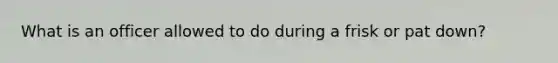 What is an officer allowed to do during a frisk or pat down?