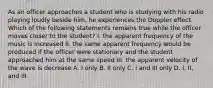 As an officer approaches a student who is studying with his radio playing loudly beside him, he experiences the Doppler effect. Which of the following statements remains true while the officer moves closer to the student? I. the apparent frequency of the music is increased II. the same apparent frequency would be produced if the officer were stationary and the student approached him at the same speed III. the apparent velocity of the wave is decrease A. I only B. II only C. I and III only D. I, II, and III