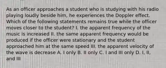 As an officer approaches a student who is studying with his radio playing loudly beside him, he experiences the Doppler effect. Which of the following statements remains true while the officer moves closer to the student? I. the apparent frequency of the music is increased II. the same apparent frequency would be produced if the officer were stationary and the student approached him at the same speed III. the apparent velocity of the wave is decrease A. I only B. II only C. I and III only D. I, II, and III