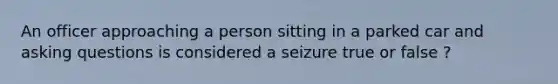 An officer approaching a person sitting in a parked car and asking questions is considered a seizure true or false ?