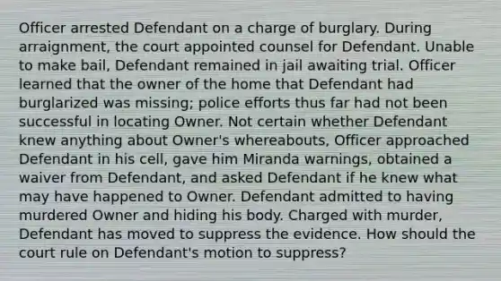 Officer arrested Defendant on a charge of burglary. During arraignment, the court appointed counsel for Defendant. Unable to make bail, Defendant remained in jail awaiting trial. Officer learned that the owner of the home that Defendant had burglarized was missing; police efforts thus far had not been successful in locating Owner. Not certain whether Defendant knew anything about Owner's whereabouts, Officer approached Defendant in his cell, gave him Miranda warnings, obtained a waiver from Defendant, and asked Defendant if he knew what may have happened to Owner. Defendant admitted to having murdered Owner and hiding his body. Charged with murder, Defendant has moved to suppress the evidence. How should the court rule on Defendant's motion to suppress?