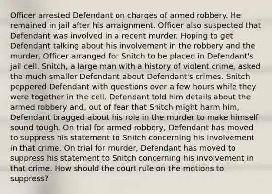 Officer arrested Defendant on charges of armed robbery. He remained in jail after his arraignment. Officer also suspected that Defendant was involved in a recent murder. Hoping to get Defendant talking about his involvement in the robbery and the murder, Officer arranged for Snitch to be placed in Defendant's jail cell. Snitch, a large man with a history of violent crime, asked the much smaller Defendant about Defendant's crimes. Snitch peppered Defendant with questions over a few hours while they were together in the cell. Defendant told him details about the armed robbery and, out of fear that Snitch might harm him, Defendant bragged about his role in the murder to make himself sound tough. On trial for armed robbery, Defendant has moved to suppress his statement to Snitch concerning his involvement in that crime. On trial for murder, Defendant has moved to suppress his statement to Snitch concerning his involvement in that crime. How should the court rule on the motions to suppress?