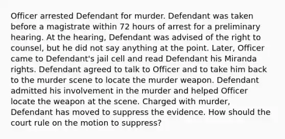 Officer arrested Defendant for murder. Defendant was taken before a magistrate within 72 hours of arrest for a preliminary hearing. At the hearing, Defendant was advised of the right to counsel, but he did not say anything at the point. Later, Officer came to Defendant's jail cell and read Defendant his Miranda rights. Defendant agreed to talk to Officer and to take him back to the murder scene to locate the murder weapon. Defendant admitted his involvement in the murder and helped Officer locate the weapon at the scene. Charged with murder, Defendant has moved to suppress the evidence. How should the court rule on the motion to suppress?