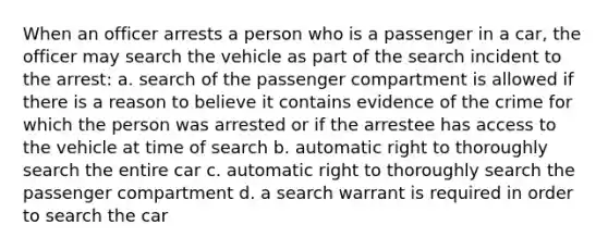 When an officer arrests a person who is a passenger in a car, the officer may search the vehicle as part of the search incident to the arrest: a. search of the passenger compartment is allowed if there is a reason to believe it contains evidence of the crime for which the person was arrested or if the arrestee has access to the vehicle at time of search b. automatic right to thoroughly search the entire car c. automatic right to thoroughly search the passenger compartment d. a search warrant is required in order to search the car