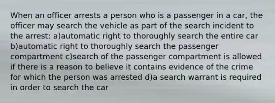 When an officer arrests a person who is a passenger in a car, the officer may search the vehicle as part of the search incident to the arrest: a)automatic right to thoroughly search the entire car b)automatic right to thoroughly search the passenger compartment c)search of the passenger compartment is allowed if there is a reason to believe it contains evidence of the crime for which the person was arrested d)a search warrant is required in order to search the car