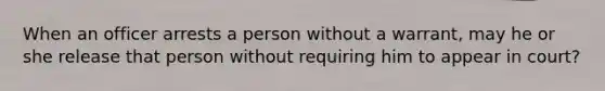 When an officer arrests a person without a warrant, may he or she release that person without requiring him to appear in court?