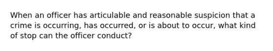 When an officer has articulable and reasonable suspicion that a crime is occurring, has occurred, or is about to occur, what kind of stop can the officer conduct?