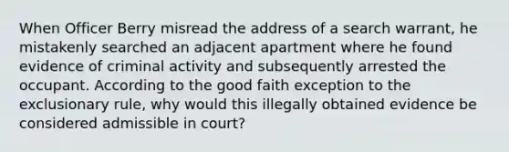 When Officer Berry misread the address of a search warrant, he mistakenly searched an adjacent apartment where he found evidence of criminal activity and subsequently arrested the occupant. According to the good faith exception to <a href='https://www.questionai.com/knowledge/kiz15u9aWk-the-exclusionary-rule' class='anchor-knowledge'>the exclusionary rule</a>, why would this illegally obtained evidence be considered admissible in court?