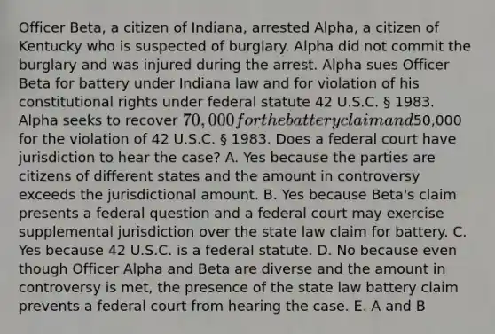 Officer Beta, a citizen of Indiana, arrested Alpha, a citizen of Kentucky who is suspected of burglary. Alpha did not commit the burglary and was injured during the arrest. Alpha sues Officer Beta for battery under Indiana law and for violation of his constitutional rights under federal statute 42 U.S.C. § 1983. Alpha seeks to recover 70,000 for the battery claim and50,000 for the violation of 42 U.S.C. § 1983. Does a federal court have jurisdiction to hear the case? A. Yes because the parties are citizens of different states and the amount in controversy exceeds the jurisdictional amount. B. Yes because Beta's claim presents a federal question and a federal court may exercise supplemental jurisdiction over the state law claim for battery. C. Yes because 42 U.S.C. is a federal statute. D. No because even though Officer Alpha and Beta are diverse and the amount in controversy is met, the presence of the state law battery claim prevents a federal court from hearing the case. E. A and B