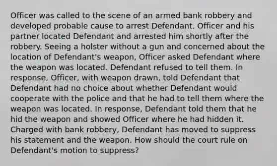 Officer was called to the scene of an armed bank robbery and developed probable cause to arrest Defendant. Officer and his partner located Defendant and arrested him shortly after the robbery. Seeing a holster without a gun and concerned about the location of Defendant's weapon, Officer asked Defendant where the weapon was located. Defendant refused to tell them. In response, Officer, with weapon drawn, told Defendant that Defendant had no choice about whether Defendant would cooperate with the police and that he had to tell them where the weapon was located. In response, Defendant told them that he hid the weapon and showed Officer where he had hidden it. Charged with bank robbery, Defendant has moved to suppress his statement and the weapon. How should the court rule on Defendant's motion to suppress?