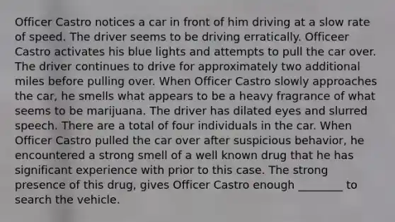 Officer Castro notices a car in front of him driving at a slow rate of speed. The driver seems to be driving erratically. Officeer Castro activates his blue lights and attempts to pull the car over. The driver continues to drive for approximately two additional miles before pulling over. When Officer Castro slowly approaches the car, he smells what appears to be a heavy fragrance of what seems to be marijuana. The driver has dilated eyes and slurred speech. There are a total of four individuals in the car. When Officer Castro pulled the car over after suspicious behavior, he encountered a strong smell of a well known drug that he has significant experience with prior to this case. The strong presence of this drug, gives Officer Castro enough ________ to search the vehicle.