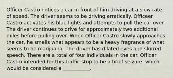 Officer Castro notices a car in front of him driving at a slow rate of speed. The driver seems to be driving erratically. Officeer Castro activates his blue lights and attempts to pull the car over. The driver continues to drive for approximately two additional miles before pulling over. When Officer Castro slowly approaches the car, he smells what appears to be a heavy fragrance of what seems to be marijuana. The driver has dilated eyes and slurred speech. There are a total of four individuals in the car. Officer Castro intended for this traffic stop to be a brief seizure, which would be considered a ___________.