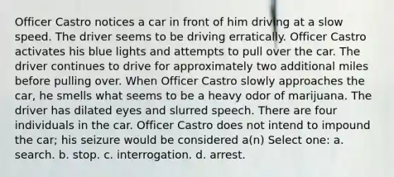 Officer Castro notices a car in front of him driving at a slow speed. The driver seems to be driving erratically. Officer Castro activates his blue lights and attempts to pull over the car. The driver continues to drive for approximately two additional miles before pulling over. When Officer Castro slowly approaches the car, he smells what seems to be a heavy odor of marijuana. The driver has dilated eyes and slurred speech. There are four individuals in the car. Officer Castro does not intend to impound the car; his seizure would be considered a(n) Select one: a. search. b. stop. c. interrogation. d. arrest.