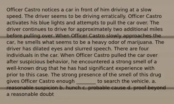 Officer Castro notices a car in front of him driving at a slow speed. The driver seems to be driving erratically. Officer Castro activates his blue lights and attempts to pull the car over. The driver continues to drive for approximately two additional miles before pulling over. When Officer Castro slowly approaches the car, he smells what seems to be a heavy odor of marijuana. The driver has dilated eyes and slurred speech. There are four individuals in the car. When Officer Castro pulled the car over after suspicious behavior, he encountered a strong smell of a well-known drug that he has had significant experience with prior to this case. The strong presence of the smell of this drug gives Officer Castro enough ________ to search the vehicle. a. ​reasonable suspicion b. ​hunch c. ​probable cause d. ​proof beyond a reasonable doubt