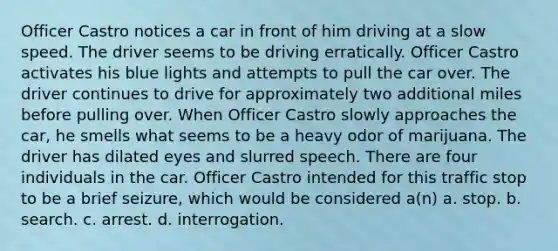 Officer Castro notices a car in front of him driving at a slow speed. The driver seems to be driving erratically. Officer Castro activates his blue lights and attempts to pull the car over. The driver continues to drive for approximately two additional miles before pulling over. When Officer Castro slowly approaches the car, he smells what seems to be a heavy odor of marijuana. The driver has dilated eyes and slurred speech. There are four individuals in the car. Officer Castro intended for this traffic stop to be a brief seizure, which would be considered a(n) a. ​stop. b. ​search. c. ​arrest. d. ​interrogation.