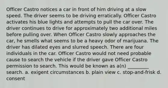 Officer Castro notices a car in front of him driving at a slow speed. The driver seems to be driving erratically. Officer Castro activates his blue lights and attempts to pull the car over. The driver continues to drive for approximately two additional miles before pulling over. When Officer Castro slowly approaches the car, he smells what seems to be a heavy odor of marijuana. The driver has dilated eyes and slurred speech. There are four individuals in the car. ​Officer Castro would not need probable cause to search the vehicle if the driver gave Officer Castro permission to search. This would be known as a(n) _________ search. a. ​exigent circumstances b. ​plain view c. ​stop-and-frisk d. ​consent