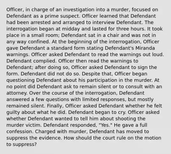 Officer, in charge of an investigation into a murder, focused on Defendant as a prime suspect. Officer learned that Defendant had been arrested and arranged to interview Defendant. The interrogation began at midday and lasted for three hours. It took place in a small room; Defendant sat in a chair and was not in any way confined. At the beginning of the interrogation, Officer gave Defendant a standard form stating Defendant's Miranda warnings. Officer asked Defendant to read the warnings out loud. Defendant complied. Officer then read the warnings to Defendant; after doing so, Officer asked Defendant to sign the form. Defendant did not do so. Despite that, Officer began questioning Defendant about his participation in the murder. At no point did Defendant ask to remain silent or to consult with an attorney. Over the course of the interrogation, Defendant answered a few questions with limited responses, but mostly remained silent. Finally, Officer asked Defendant whether he felt guilty about what he did. Defendant began to cry. Officer asked whether Defendant wanted to tell him about shooting the murder victim. Defendant responded, "Yes." He gave a full confession. Charged with murder, Defendant has moved to suppress the evidence. How should the court rule on the motion to suppress?