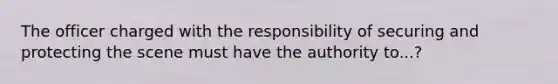 The officer charged with the responsibility of securing and protecting the scene must have the authority to...?