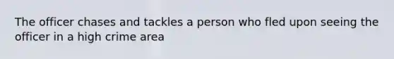 The officer chases and tackles a person who fled upon seeing the officer in a high crime area