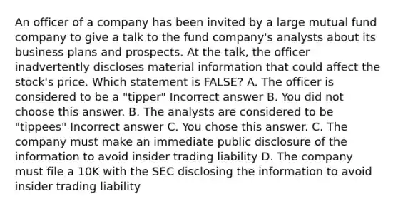 An officer of a company has been invited by a large mutual fund company to give a talk to the fund company's analysts about its business plans and prospects. At the talk, the officer inadvertently discloses material information that could affect the stock's price. Which statement is FALSE? A. The officer is considered to be a "tipper" Incorrect answer B. You did not choose this answer. B. The analysts are considered to be "tippees" Incorrect answer C. You chose this answer. C. The company must make an immediate public disclosure of the information to avoid insider trading liability D. The company must file a 10K with the SEC disclosing the information to avoid insider trading liability