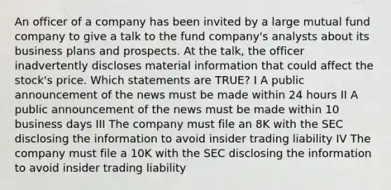 An officer of a company has been invited by a large mutual fund company to give a talk to the fund company's analysts about its business plans and prospects. At the talk, the officer inadvertently discloses material information that could affect the stock's price. Which statements are TRUE? I A public announcement of the news must be made within 24 hours II A public announcement of the news must be made within 10 business days III The company must file an 8K with the SEC disclosing the information to avoid insider trading liability IV The company must file a 10K with the SEC disclosing the information to avoid insider trading liability