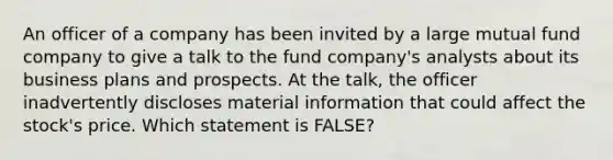 An officer of a company has been invited by a large mutual fund company to give a talk to the fund company's analysts about its business plans and prospects. At the talk, the officer inadvertently discloses material information that could affect the stock's price. Which statement is FALSE?