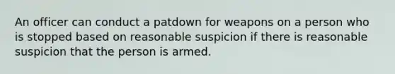 An officer can conduct a patdown for weapons on a person who is stopped based on reasonable suspicion if there is reasonable suspicion that the person is armed.