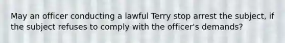 May an officer conducting a lawful Terry stop arrest the subject, if the subject refuses to comply with the officer's demands?