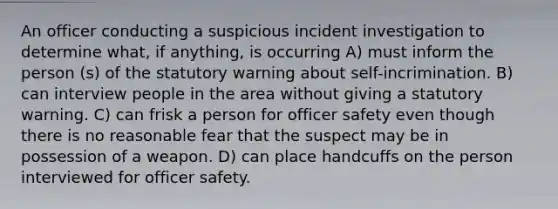 An officer conducting a suspicious incident investigation to determine what, if anything, is occurring A) must inform the person (s) of the statutory warning about self-incrimination. B) can interview people in the area without giving a statutory warning. C) can frisk a person for officer safety even though there is no reasonable fear that the suspect may be in possession of a weapon. D) can place handcuffs on the person interviewed for officer safety.