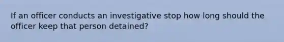 If an officer conducts an investigative stop how long should the officer keep that person detained?