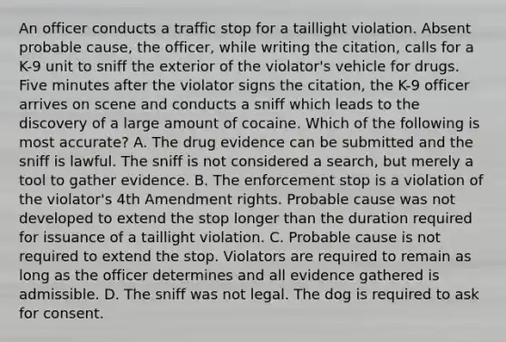 An officer conducts a traffic stop for a taillight violation. Absent probable cause, the officer, while writing the citation, calls for a K-9 unit to sniff the exterior of the violator's vehicle for drugs. Five minutes after the violator signs the citation, the K-9 officer arrives on scene and conducts a sniff which leads to the discovery of a large amount of cocaine. Which of the following is most accurate? A. The drug evidence can be submitted and the sniff is lawful. The sniff is not considered a search, but merely a tool to gather evidence. B. The enforcement stop is a violation of the violator's 4th Amendment rights. Probable cause was not developed to extend the stop longer than the duration required for issuance of a taillight violation. C. Probable cause is not required to extend the stop. Violators are required to remain as long as the officer determines and all evidence gathered is admissible. D. The sniff was not legal. The dog is required to ask for consent.