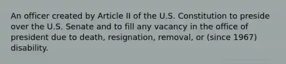 An officer created by Article II of the U.S. Constitution to preside over the U.S. Senate and to fill any vacancy in the office of president due to death, resignation, removal, or (since 1967) disability.