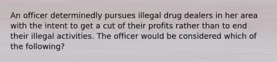 An officer determinedly pursues illegal drug dealers in her area with the intent to get a cut of their profits rather than to end their illegal activities. The officer would be considered which of the following?