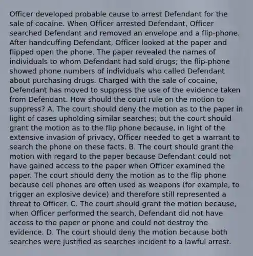 Officer developed probable cause to arrest Defendant for the sale of cocaine. When Officer arrested Defendant, Officer searched Defendant and removed an envelope and a flip-phone. After handcuffing Defendant, Officer looked at the paper and flipped open the phone. The paper revealed the names of individuals to whom Defendant had sold drugs; the flip-phone showed phone numbers of individuals who called Defendant about purchasing drugs. Charged with the sale of cocaine, Defendant has moved to suppress the use of the evidence taken from Defendant. How should the court rule on the motion to suppress? A. The court should deny the motion as to the paper in light of cases upholding similar searches; but the court should grant the motion as to the flip phone because, in light of the extensive invasion of privacy, Officer needed to get a warrant to search the phone on these facts. B. The court should grant the motion with regard to the paper because Defendant could not have gained access to the paper when Officer examined the paper. The court should deny the motion as to the flip phone because cell phones are often used as weapons (for example, to trigger an explosive device) and therefore still represented a threat to Officer. C. The court should grant the motion because, when Officer performed the search, Defendant did not have access to the paper or phone and could not destroy the evidence. D. The court should deny the motion because both searches were justified as searches incident to a lawful arrest.