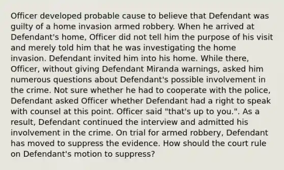 Officer developed probable cause to believe that Defendant was guilty of a home invasion armed robbery. When he arrived at Defendant's home, Officer did not tell him the purpose of his visit and merely told him that he was investigating the home invasion. Defendant invited him into his home. While there, Officer, without giving Defendant Miranda warnings, asked him numerous questions about Defendant's possible involvement in the crime. Not sure whether he had to cooperate with the police, Defendant asked Officer whether Defendant had a right to speak with counsel at this point. Officer said "that's up to you.". As a result, Defendant continued the interview and admitted his involvement in the crime. On trial for armed robbery, Defendant has moved to suppress the evidence. How should the court rule on Defendant's motion to suppress?