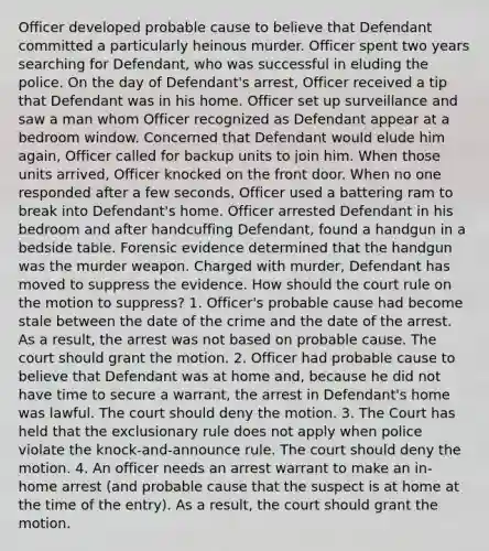 Officer developed probable cause to believe that Defendant committed a particularly heinous murder. Officer spent two years searching for Defendant, who was successful in eluding the police. On the day of Defendant's arrest, Officer received a tip that Defendant was in his home. Officer set up surveillance and saw a man whom Officer recognized as Defendant appear at a bedroom window. Concerned that Defendant would elude him again, Officer called for backup units to join him. When those units arrived, Officer knocked on the front door. When no one responded after a few seconds, Officer used a battering ram to break into Defendant's home. Officer arrested Defendant in his bedroom and after handcuffing Defendant, found a handgun in a bedside table. Forensic evidence determined that the handgun was the murder weapon. Charged with murder, Defendant has moved to suppress the evidence. How should the court rule on the motion to suppress? 1. Officer's probable cause had become stale between the date of the crime and the date of the arrest. As a result, the arrest was not based on probable cause. The court should grant the motion. 2. Officer had probable cause to believe that Defendant was at home and, because he did not have time to secure a warrant, the arrest in Defendant's home was lawful. The court should deny the motion. 3. The Court has held that the exclusionary rule does not apply when police violate the knock-and-announce rule. The court should deny the motion. 4. An officer needs an arrest warrant to make an in-home arrest (and probable cause that the suspect is at home at the time of the entry). As a result, the court should grant the motion.