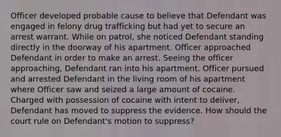 Officer developed probable cause to believe that Defendant was engaged in felony drug trafficking but had yet to secure an arrest warrant. While on patrol, she noticed Defendant standing directly in the doorway of his apartment. Officer approached Defendant in order to make an arrest. Seeing the officer approaching, Defendant ran into his apartment. Officer pursued and arrested Defendant in the living room of his apartment where Officer saw and seized a large amount of cocaine. Charged with possession of cocaine with intent to deliver, Defendant has moved to suppress the evidence. How should the court rule on Defendant's motion to suppress?