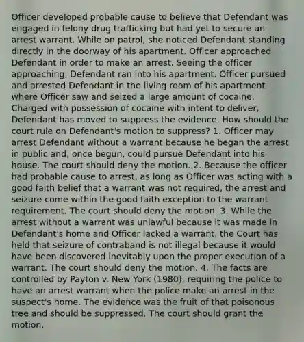 Officer developed probable cause to believe that Defendant was engaged in felony drug trafficking but had yet to secure an arrest warrant. While on patrol, she noticed Defendant standing directly in the doorway of his apartment. Officer approached Defendant in order to make an arrest. Seeing the officer approaching, Defendant ran into his apartment. Officer pursued and arrested Defendant in the living room of his apartment where Officer saw and seized a large amount of cocaine. Charged with possession of cocaine with intent to deliver, Defendant has moved to suppress the evidence. How should the court rule on Defendant's motion to suppress? 1. Officer may arrest Defendant without a warrant because he began the arrest in public and, once begun, could pursue Defendant into his house. The court should deny the motion. 2. Because the officer had probable cause to arrest, as long as Officer was acting with a good faith belief that a warrant was not required, the arrest and seizure come within the good faith exception to the warrant requirement. The court should deny the motion. 3. While the arrest without a warrant was unlawful because it was made in Defendant's home and Officer lacked a warrant, the Court has held that seizure of contraband is not illegal because it would have been discovered inevitably upon the proper execution of a warrant. The court should deny the motion. 4. The facts are controlled by Payton v. New York (1980), requiring the police to have an arrest warrant when the police make an arrest in the suspect's home. The evidence was the fruit of that poisonous tree and should be suppressed. The court should grant the motion.